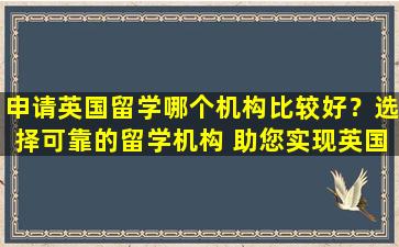 申请英国留学哪个机构比较好？选择可靠的留学机构 助您实现英国梦！